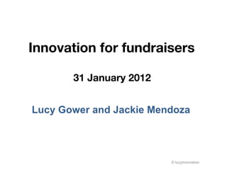 Innovation for fundraisers  31 January 2012  Lucy Gower and Jackie Mendoza  © lucyinnovation 