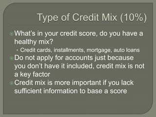  What‟sin your credit score, do you have a
 healthy mix?
  • Credit cards, installments, mortgage, auto loans
 Do  not apply for accounts just because
  you don‟t have it included, credit mix is not
  a key factor
 Credit mix is more important if you lack
  sufficient information to base a score
 