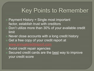  Payment History = Single most important
  factor, establish trust with creditors
 Don‟t utilize more than 30% of your available credit
  limit
 Never close accounts with a long credit history
 Get a free copy of your credit report at
  www.annualcreditreport.com
 Avoid credit repair agencies
 Secured credit cards are the best way to improve
  your credit score
 