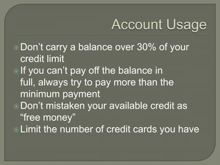  Don‟t   carry a balance over 30% of your
  credit limit
 If you can‟t pay off the balance in
  full, always try to pay more than the
  minimum payment
 Don‟t mistaken your available credit as
  “free money”
 Limit the number of credit cards you have
 