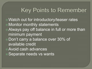  Watch  out for introductory/teaser rates
 Monitor monthly statements
 Always pay off balance in full or more than
  minimum payment
 Don‟t carry a balance over 30% of
  available credit
 Avoid cash advances
 Separate needs vs wants
 