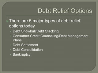  Thereare 5 major types of debt relief
 options today
  • Debt Snowball/Debt Stacking
  • Consumer Credit Counseling/Debt Management
    Plans
  • Debt Settlement
  • Debt Consolidation
  • Bankruptcy
 