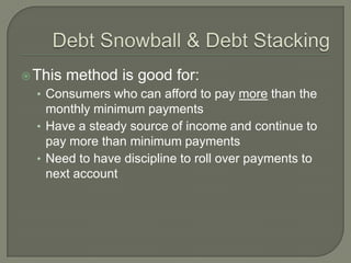  This   method is good for:
  • Consumers who can afford to pay more than the
    monthly minimum payments
  • Have a steady source of income and continue to
    pay more than minimum payments
  • Need to have discipline to roll over payments to
    next account
 