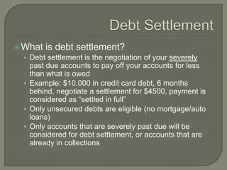  What is debt settlement?
  • Debt settlement is the negotiation of your severely
     past due accounts to pay off your accounts for less
     than what is owed
   • Example: $10,000 in credit card debt, 6 months
     behind, negotiate a settlement for $4500, payment is
     considered as “settled in full”
   • Only unsecured debts are eligible (no mortgage/auto
     loans)
   • Only accounts that are severely past due will be
     considered for debt settlement, or accounts that are
     already in collections
 