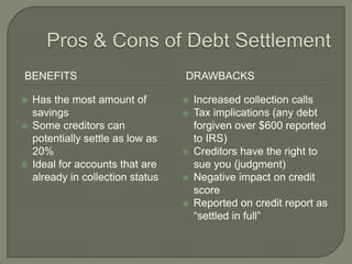 BENEFITS                           DRAWBACKS

   Has the most amount of            Increased collection calls
    savings                           Tax implications (any debt
   Some creditors can                 forgiven over $600 reported
    potentially settle as low as       to IRS)
    20%                               Creditors have the right to
   Ideal for accounts that are        sue you (judgment)
    already in collection status      Negative impact on credit
                                       score
                                      Reported on credit report as
                                       “settled in full”
 