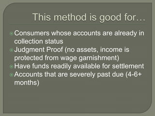  Consumers    whose accounts are already in
  collection status
 Judgment Proof (no assets, income is
  protected from wage garnishment)
 Have funds readily available for settlement
 Accounts that are severely past due (4-6+
  months)
 