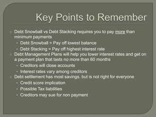    Debt Snowball vs Debt Stacking requires you to pay more than
    minimum payments
     • Debt Snowball = Pay off lowest balance
     • Debt Stacking = Pay off highest interest rate
   Debt Management Plans will help you lower interest rates and get on
    a payment plan that lasts no more than 60 months
     • Creditors will close accounts
     • Interest rates vary among creditors
   Debt settlement has most savings, but is not right for everyone
     • Credit score implication
     • Possible Tax liabilities
     • Creditors may sue for non payment
 