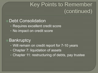  Debt   Consolidation
  • Requires excellent credit score
  • No impact on credit score


 Bankruptcy
  • Will remain on credit report for 7-10 years
  • Chapter 7: liquidation of assets
  • Chapter 11: restructuring of debts, pay trustee
 