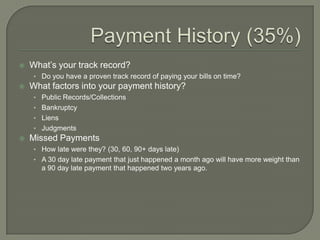    What‟s your track record?
     • Do you have a proven track record of paying your bills on time?
   What factors into your payment history?
     • Public Records/Collections
     • Bankruptcy
     • Liens
     • Judgments
   Missed Payments
     • How late were they? (30, 60, 90+ days late)
     • A 30 day late payment that just happened a month ago will have more weight than
       a 90 day late payment that happened two years ago.
 