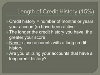  Credit history = number of months or years
  your account(s) have been active
 The longer the credit history you have, the
  greater your score
 Never close accounts with a long credit
  history
 Are you utilizing your accounts that have a
  long credit history?
 
