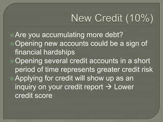  Are you accumulating more debt?
 Opening new accounts could be a sign of
  financial hardships
 Opening several credit accounts in a short
  period of time represents greater credit risk
 Applying for credit will show up as an
  inquiry on your credit report  Lower
  credit score
 