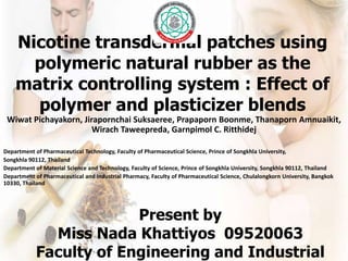 Nicotine transdermal patches using
      polymeric natural rubber as the
    matrix controlling system : Effect of
      polymer and plasticizer blends
 Wiwat Pichayakorn, Jirapornchai Suksaeree, Prapaporn Boonme, Thanaporn Amnuaikit,
                       Wirach Taweepreda, Garnpimol C. Ritthidej

Department of Pharmaceutical Technology, Faculty of Pharmaceutical Science, Prince of Songkhla University,
Songkhla 90112, Thailand
Department of Material Science and Technology, Faculty of Science, Prince of Songkhla University, Songkhla 90112, Thailand
Department of Pharmaceutical and industrial Pharmacy, Faculty of Pharmaceutical Science, Chulalongkorn University, Bangkok
10330, Thailand




                         Present by
              Miss Nada Khattiyos 09520063
            Faculty of Engineering and Industrial
 