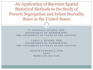 An Application of Bayesian Spatial
   Statistical Methods to the Study of
Poverty Segregation and Infant Mortality
       Rates in the United States

          P. JOHNELLE SPARKS, PHD
        DEPARTMENT OF DEMOGRAPHY
   THE UNIVERSITY OF TEXAS AT SAN ANTONIO

            COREY S. SPARKS, PHD
        DEPARTMENT OF DEMOGRAPHY
   THE UNIVERSITY OF TEXAS AT SAN ANTONIO

           JOSEPH CAMPBELL, PHD
                   USAA
             MODELING SECTION
 