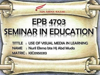 EPB 4703
SEMINAR IN EDUCATION
 TITTLE : USE OF VISUAL MEDIA IN LEARNING
 NAME : Nuril Ekma bte Hj Abd Muda
 MATRIC : KJC0950313
 
