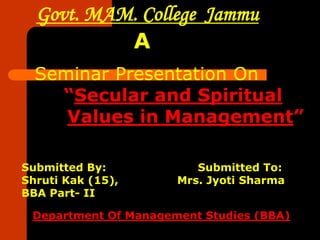 Govt. MAM. College Jammu
           A
  Seminar Presentation On
    “Secular and Spiritual
     Values in Management”

Submitted By:            Submitted To:
Shruti Kak (15),      Mrs. Jyoti Sharma
BBA Part- II

 Department Of Management Studies (BBA)
 