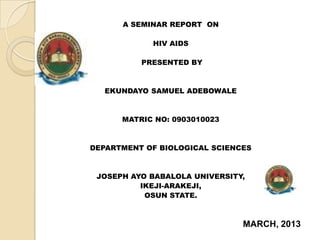 A SEMINAR REPORT ON
HIV AIDS
PRESENTED BY
EKUNDAYO SAMUEL ADEBOWALE
MATRIC NO: 0903010023
DEPARTMENT OF BIOLOGICAL SCIENCES
JOSEPH AYO BABALOLA UNIVERSITY,
IKEJI-ARAKEJI,
OSUN STATE.
MARCH, 2013
 