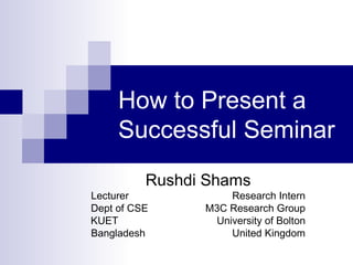 How to Present a
Successful Seminar
Rushdi Shams
Lecturer Research Intern
Dept of CSE M3C Research Group
KUET University of Bolton
Bangladesh United Kingdom
 