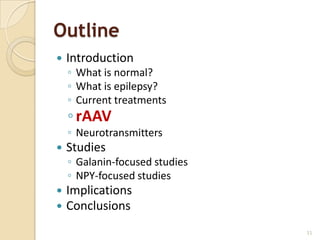 Outline
   Introduction
    ◦ What is normal?
    ◦ What is epilepsy?
    ◦ Current treatments
    ◦ rAAV
    ◦ Neurotransmitters
   Studies
    ◦ Galanin-focused studies
    ◦ NPY-focused studies
   Implications
   Conclusions
                                11
 