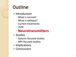 Outline
   Introduction
    ◦   What is normal?
    ◦   What is epilepsy?
    ◦   Current treatments
    ◦   rAAV
    ◦ Neurotransmitters
   Studies
    ◦ Galanin-focused studies
    ◦ NPY-focused studies
   Implications
   Conclusions
                                23
 