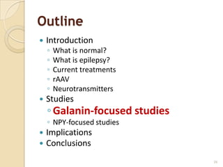 Outline
   Introduction
    ◦   What is normal?
    ◦   What is epilepsy?
    ◦   Current treatments
    ◦   rAAV
    ◦   Neurotransmitters
   Studies
    ◦ Galanin-focused studies
    ◦ NPY-focused studies
   Implications
   Conclusions
                                26
 