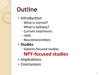 Outline
   Introduction
    ◦   What is normal?
    ◦   What is epilepsy?
    ◦   Current treatments
    ◦   rAAV
    ◦   Neurotransmitters
   Studies
    ◦ Galanin-focused studies
    ◦ NPY-focused studies
   Implications
   Conclusions
                                46
 