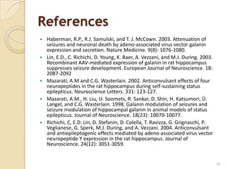 References
   Haberman, R.P., R.J. Samulski, and T. J. McCown. 2003. Attenuation of
    seizures and neuronal death by adeno-associated virus vector galanin
    expression and secretion. Nature Medicine. 9(8): 1076-1080.
   Lin, E.D., C. Richichi, D. Young, K. Baer, A. Vezzani, and M.J. During. 2003.
    Recombinant AAV-mediated expression of galanin in rat hippocampus
    suppresses seizure development. European Journal of Neuroscience. 18:
    2087-2092
   Mazarati, A.M and C.G. Wasterlain. 2002. Anticonvulsant effects of four
    neuropeptides in the rat hippocampus during self-sustaining status
    epilepticus. Neuroscience Letters. 331: 123-127.
   Mazarati, A.M., H. Liu, U. Soomets, R. Sankar, D. Shin, H. Katsumori, Ü.
    Langel, and C.G. Wasterlain. 1998. Galanin modulation of seizures and
    seizure modulation of hippocampal galanin in animal models of status
    epilepticus. Journal of Neuroscience. 18(23): 10070-10077.
   Richichi, C, E.D. Lin, D. Stefanin, D. Colella, T. Ravizza, G. Grignaschi, P.
    Veglianese, G. Sperk, M.J. During, and A. Vezzani. 2004. Anticonvulsant
    and antiepileptogenic effects mediated by adeno-associated virus vector
    neuropeptide Y expression in the rat hippocampus. Journal of
    Neuroscience. 24(12): 3051-3059.


                                                                                    66
 