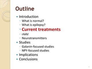 Outline
   Introduction
    ◦ What is normal?
    ◦ What is epilepsy?
    ◦ Current treatments
    ◦ rAAV
    ◦ Neurotransmitters
   Studies
    ◦ Galanin-focused studies
    ◦ NPY-focused studies
   Implications
   Conclusions
                                9
 