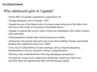 ELA Project Proposal

Why adolescent girls in Uganda?
- Nearly 60% of Uganda‟s population is aged below 20.
- Teenage pregnancy rate in Uganda : 30%
- Uganda has one of the highest rates of young women being out of the labor force
and most of the works are restricted to household chores.
- Uganda is a patriarchal society where women has subordinate roles within a family
and community.
- Youth population should make smooth transition to adults.
- Adolescent is the period when girls tent to lose their mobility, friends, and limited
freedom they might had (Amin et al. 2002)
- Lives stay in vulnerabilities of early marriage, dowry, frequent pregnancy,
abandonment or divorce, domestic violence, marginalization.
- Illiteracy, early motherhood have life-long damaging consequences.
- To break the vicious cycle, enable girls should take control over their lives
and allow them the opportunities that will build human capital.

 