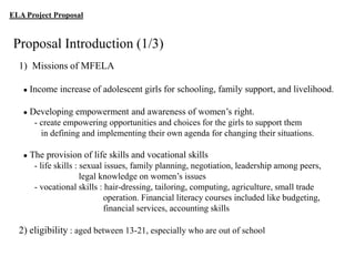 ELA Project Proposal

Proposal Introduction (1/3)
1) Missions of MFELA
●

Income increase of adolescent girls for schooling, family support, and livelihood.

●

Developing empowerment and awareness of women‟s right.
- create empowering opportunities and choices for the girls to support them
in defining and implementing their own agenda for changing their situations.

●

The provision of life skills and vocational skills
- life skills : sexual issues, family planning, negotiation, leadership among peers,
legal knowledge on women‟s issues
- vocational skills : hair-dressing, tailoring, computing, agriculture, small trade
operation. Financial literacy courses included like budgeting,
financial services, accounting skills

2) eligibility : aged between 13-21, especially who are out of school

 