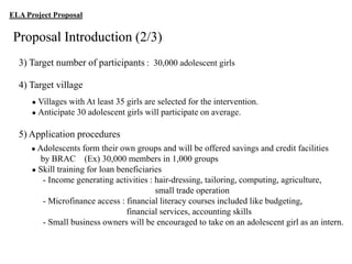ELA Project Proposal

Proposal Introduction (2/3)
3) Target number of participants : 30,000 adolescent girls
4) Target village
● Villages

with At least 35 girls are selected for the intervention.
● Anticipate 30 adolescent girls will participate on average.

5) Application procedures
● Adolescents

form their own groups and will be offered savings and credit facilities
by BRAC (Ex) 30,000 members in 1,000 groups
● Skill training for loan beneficiaries
- Income generating activities : hair-dressing, tailoring, computing, agriculture,
small trade operation
- Microfinance access : financial literacy courses included like budgeting,
financial services, accounting skills
- Small business owners will be encouraged to take on an adolescent girl as an intern.

 
