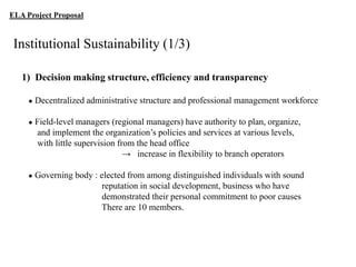 ELA Project Proposal

Institutional Sustainability (1/3)
1) Decision making structure, efficiency and transparency
●

Decentralized administrative structure and professional management workforce

●

Field-level managers (regional managers) have authority to plan, organize,
and implement the organization‟s policies and services at various levels,
with little supervision from the head office
→ increase in flexibility to branch operators

●

Governing body : elected from among distinguished individuals with sound
reputation in social development, business who have
demonstrated their personal commitment to poor causes
There are 10 members.

 