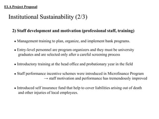 ELA Project Proposal

Institutional Sustainability (2/3)
2) Staff development and motivation (professional staff, training)
●

Management training to plan, organize, and implement bank programs.

●

Entry-level personnel are program organizers and they must be university
graduates and are selected only after a careful screening process

●

Introductory training at the head office and probationary year in the field

●

Staff performance incentive schemes were introduced in Microfinance Program
→ staff motivation and performance has tremendously improved

●

Introduced self insurance fund that help to cover liabilities arising out of death
and other injuries of local employees.

 