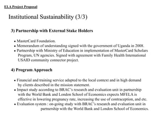 ELA Project Proposal

Institutional Sustainability (3/3)
3) Partnership with External Stake Holders
●

MasterCard Foundation.
● Memorandum of understanding signed with the government of Uganda in 2008.
● Partnership with Ministry of Education in implementation of MasterCard Scholars
Program, UN agencies. Signed with agreement with Family Health International
USAID community connector project.

4) Program Approach
●

Financial and training service adapted to the local context and in high demand
by clients described in the mission statement.
● Impact study according to BRAC‟s research and evaluation unit in partnership
with the World Bank and London School of Economics expects MFELA is
effective in lowering pregnancy rate, increasing the use of contraception, and etc.
● Evaluation system : on-going study with BRAC‟s research and evaluation unit in
partnership with the World Bank and London School of Economics.

 