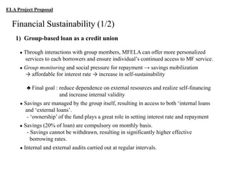 ELA Project Proposal

Financial Sustainability (1/2)
1) Group-based loan as a credit union
●

Through interactions with group members, MFELA can offer more personalized
services to each borrowers and ensure individual‟s continued access to MF service.

●

Group monitoring and social pressure for repayment → savings mobilization
→ affordable for interest rate → increase in self-sustainability
♣ Final goal : reduce dependence on external resources and realize self-financing
and increase internal validity

●

Savings are managed by the group itself, resulting in access to both „internal loans
and „external loans‟.
- „ownership‟ of the fund plays a great role in setting interest rate and repayment

●

Savings (20% of loan) are compulsory on monthly basis.
- Savings cannot be withdrawn, resulting in significantly higher effective
borrowing rates.

●

Internal and external audits carried out at regular intervals.

 