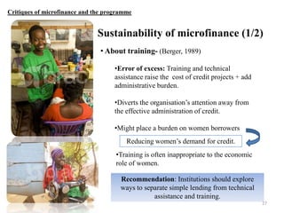 Critiques of microfinance and the programme

Sustainability of microfinance (1/2)
• About training- (Berger, 1989)
•Error of excess: Training and technical
assistance raise the cost of credit projects + add
administrative burden.
•Diverts the organisation‟s attention away from
the effective administration of credit.
•Might place a burden on women borrowers
Reducing women‟s demand for credit.
•Training is often inappropriate to the economic
role of women.
Recommendation: Institutions should explore
ways to separate simple lending from technical
assistance and training.
27

 