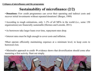 Critiques of microfinance and the programme

Sustainability of microfinance (2/2)
• Donations: Few credit programmes can cover their operating and indirect costs and
recover initial investments without repeated donations! (Berger, 1989)
• According to rough estimations, only 1–2% of all MFIs in the world (i.e., some 150
organizations) are financially sustainable (Hermes and Lensink, 2011).
• As borrowers take larger loans over time, repayment rates drop.
• Interest rates must be high enough to cover costs and inflation.
•Must operate efficiently maintaining expenses at a minimum level, to keep costs to
borrowers low.
• Minimalist approach to credit  evidence shows that diversification should come after
mastering a first activity. Start out simply.

28

 