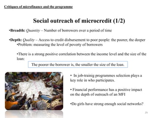 Critiques of microfinance and the programme

Social outreach of microcredit (1/2)
•Breadth: Quantity – Number of borrowers over a period of time
•Depth: Quality – Access to credit disbursement to poor people: the poorer, the deeper
•Problem: measuring the level of poverty of borrowers
•There is a strong positive correlation between the income level and the size of the
loan:
The poorer the borrower is, the smaller the size of the loan.
• In job-trainig programmes selection plays a
key role in who participates.
• Financial performance has a positive impact
on the depth of outreach of an MFI
•Do girls have strong enough social networks?
29

 