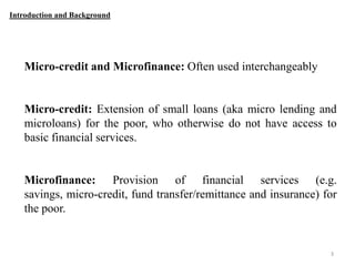Introduction and Background

Micro-credit and Microfinance: Often used interchangeably

Micro-credit: Extension of small loans (aka micro lending and
microloans) for the poor, who otherwise do not have access to
basic financial services.

Microfinance: Provision of financial services (e.g.
savings, micro-credit, fund transfer/remittance and insurance) for
the poor.

3

 