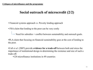 Critiques of microfinance and the programme

Social outreach of microcredit (2/2)
• Financial systems approach vs. Poverty lending approach
• FSA claim that lending to the poor can be very costly

Need for subsidies = conflict between sustainability and outreach goals.
•PLA claim that focusing on financial sustainability goes at the cost of lending to
the poor.
•Cull et al. (2007) provide evidence for a trade-off between both and stress the
importance of institutional design in determining the existence and size of such a
trade-off.
•124 microfinance institutions in 49 countries

30

 