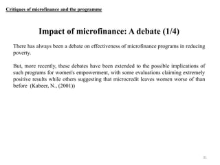 Critiques of microfinance and the programme

Impact of microfinance: A debate (1/4)
There has always been a debate on effectiveness of microfinance programs in reducing
poverty.
But, more recently, these debates have been extended to the possible implications of
such programs for women's empowerment, with some evaluations claiming extremely
positive results while others suggesting that microcredit leaves women worse of than
before (Kabeer, N., (2001))

31

 