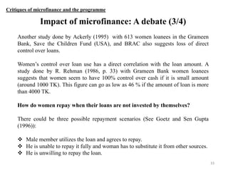 Critiques of microfinance and the programme

Impact of microfinance: A debate (3/4)
Another study done by Ackerly (1995) with 613 women loanees in the Grameen
Bank, Save the Children Fund (USA), and BRAC also suggests loss of direct
control over loans.
Women‟s control over loan use has a direct correlation with the loan amount. A
study done by R. Rehman (1986, p. 33) with Grameen Bank women loanees
suggests that women seem to have 100% control over cash if it is small amount
(around 1000 TK). This figure can go as low as 46 % if the amount of loan is more
than 4000 TK.
How do women repay when their loans are not invested by themselves?
There could be three possible repayment scenarios (See Goetz and Sen Gupta
(1996)):
 Male member utilizes the loan and agrees to repay.
 He is unable to repay it fully and woman has to substitute it from other sources.
 He is unwilling to repay the loan.
33

 