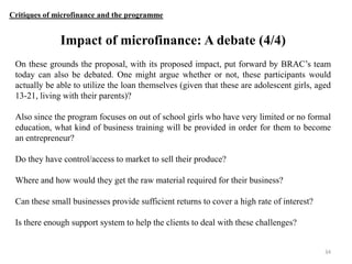 Critiques of microfinance and the programme

Impact of microfinance: A debate (4/4)
On these grounds the proposal, with its proposed impact, put forward by BRAC‟s team
today can also be debated. One might argue whether or not, these participants would
actually be able to utilize the loan themselves (given that these are adolescent girls, aged
13-21, living with their parents)?
Also since the program focuses on out of school girls who have very limited or no formal
education, what kind of business training will be provided in order for them to become
an entrepreneur?
Do they have control/access to market to sell their produce?
Where and how would they get the raw material required for their business?
Can these small businesses provide sufficient returns to cover a high rate of interest?
Is there enough support system to help the clients to deal with these challenges?

34

 