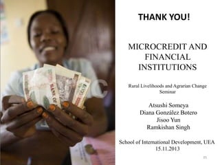 THANK YOU!
MICROCREDIT AND
FINANCIAL
INSTITUTIONS
Rural Livelihoods and Agrarian Change
Seminar

Atsushi Someya
Diana González Botero
Jisoo Yun
Ramkishan Singh
School of International Development, UEA
15.11.2013
35

 