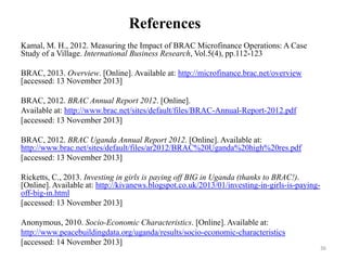 References
Kamal, M. H., 2012. Measuring the Impact of BRAC Microfinance Operations: A Case
Study of a Village. International Business Research, Vol.5(4), pp.112-123
BRAC, 2013. Overview. [Online]. Available at: http://microfinance.brac.net/overview
[accessed: 13 November 2013]
BRAC, 2012. BRAC Annual Report 2012. [Online].
Available at: http://www.brac.net/sites/default/files/BRAC-Annual-Report-2012.pdf
[accessed: 13 November 2013]
BRAC, 2012. BRAC Uganda Annual Report 2012. [Online]. Available at:
http://www.brac.net/sites/default/files/ar2012/BRAC%20Uganda%20high%20res.pdf
[accessed: 13 November 2013]
Ricketts, C., 2013. Investing in girls is paying off BIG in Uganda (thanks to BRAC!).
[Online]. Available at: http://kivanews.blogspot.co.uk/2013/01/investing-in-girls-is-payingoff-big-in.html
[accessed: 13 November 2013]
Anonymous, 2010. Socio-Economic Characteristics. [Online]. Available at:
http://www.peacebuildingdata.org/uganda/results/socio-economic-characteristics
[accessed: 14 November 2013]

36

 
