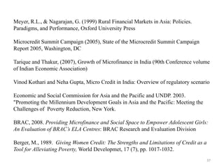 Meyer, R.L., & Nagarajan, G. (1999) Rural Financial Markets in Asia: Policies.
Paradigms, and Performance, Oxford University Press
Microcredit Summit Campaign (2005), State of the Microcredit Summit Campaign
Report 2005, Washington, DC
Tarique and Thakur, (2007), Growth of Microfinance in India (90th Conference volume
of Indian Economic Association)
Vinod Kothari and Neha Gupta, Micro Credit in India: Overview of regulatory scenario

Economic and Social Commission for Asia and the Pacific and UNDP. 2003.
"Promoting the Millennium Development Goals in Asia and the Pacific: Meeting the
Challenges of Poverty Reduction, New York.
BRAC, 2008. Providing Microfinance and Social Space to Empower Adolescent Girls:
An Evaluation of BRAC’s ELA Centres: BRAC Research and Evaluation Division
Berger, M., 1989. Giving Women Credit: The Strengths and Limitations of Credit as a
Tool for Alleviating Poverty, World Developmet, 17 (7), pp. 1017-1032.
37

 