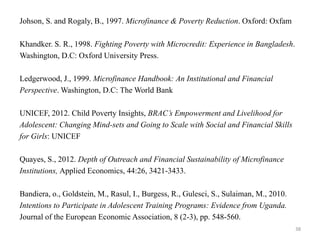 Johson, S. and Rogaly, B., 1997. Microfinance & Poverty Reduction. Oxford: Oxfam
Khandker. S. R., 1998. Fighting Poverty with Microcredit: Experience in Bangladesh.
Washington, D.C: Oxford University Press.

Ledgerwood, J., 1999. Microfinance Handbook: An Institutional and Financial
Perspective. Washington, D.C: The World Bank
UNICEF, 2012. Child Poverty Insights, BRAC’s Empowerment and Livelihood for
Adolescent: Changing Mind-sets and Going to Scale with Social and Financial Skills
for Girls: UNICEF
Quayes, S., 2012. Depth of Outreach and Financial Sustainability of Microfinance
Institutions, Applied Economics, 44:26, 3421-3433.
Bandiera, o., Goldstein, M., Rasul, I., Burgess, R., Gulesci, S., Sulaiman, M., 2010.
Intentions to Participate in Adolescent Training Programs: Evidence from Uganda.
Journal of the European Economic Association, 8 (2-3), pp. 548-560.
38

 