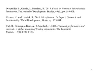 D‟espallier, B., Guerin, I., Mersland, R., 2013. Focus on Women in Microfinance
Institutions, The Journal of Development Studies, 49 (5), pp. 589-608.
Hermes, N. a nd Lensink, R., 2011. Microfinance: Its Impact, Outreach, and
Sustainability. World Development, 39 (6), pp. 875-881.
Cull, R., Demirgu c-Kunt, A., & Morduch, J., 2007. Financial performance and
outreach: A global analysis of lending microbanks. The Economic
Journal, 117(1), F107–F133.

39

 