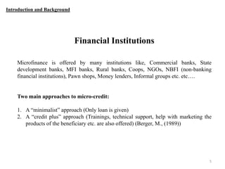 Introduction and Background

Financial Institutions
Microfinance is offered by many institutions like, Commercial banks, State
development banks, MFI banks, Rural banks, Coops, NGOs, NBFI (non-banking
financial institutions), Pawn shops, Money lenders, Informal groups etc. etc….

Two main approaches to micro-credit:
1. A “minimalist” approach (Only loan is given)
2. A “credit plus” approach (Trainings, technical support, help with marketing the
products of the beneficiary etc. are also offered) (Berger, M., (1989))

5

 