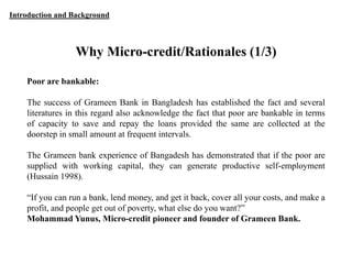 Introduction and Background

Why Micro-credit/Rationales (1/3)
Poor are bankable:
The success of Grameen Bank in Bangladesh has established the fact and several
literatures in this regard also acknowledge the fact that poor are bankable in terms
of capacity to save and repay the loans provided the same are collected at the
doorstep in small amount at frequent intervals.

The Grameen bank experience of Bangadesh has demonstrated that if the poor are
supplied with working capital, they can generate productive self-employment
(Hussain 1998).
“If you can run a bank, lend money, and get it back, cover all your costs, and make a
profit, and people get out of poverty, what else do you want?”
Mohammad Yunus, Micro-credit pioneer and founder of Grameen Bank.

 