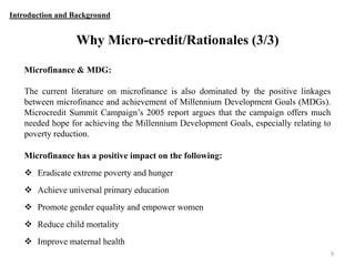 Introduction and Background

Why Micro-credit/Rationales (3/3)
Microfinance & MDG:
The current literature on microfinance is also dominated by the positive linkages
between microfinance and achievement of Millennium Development Goals (MDGs).
Microcredit Summit Campaign‟s 2005 report argues that the campaign offers much
needed hope for achieving the Millennium Development Goals, especially relating to
poverty reduction.
Microfinance has a positive impact on the following:
 Eradicate extreme poverty and hunger
 Achieve universal primary education

 Promote gender equality and empower women
 Reduce child mortality
 Improve maternal health
9

 